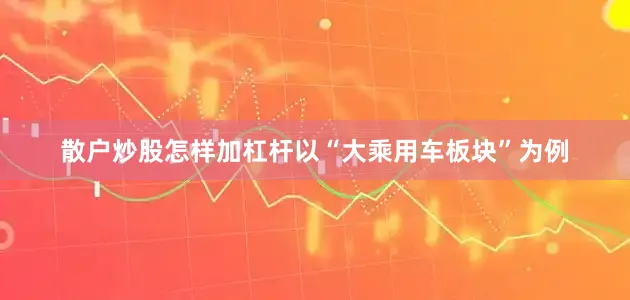 散户炒股怎样加杠杆以“大乘用车板块”为例
