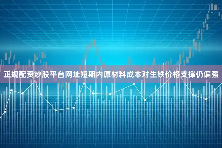 正规配资炒股平台网址短期内原材料成本对生铁价格支撑仍偏强