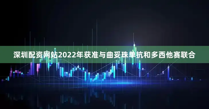深圳配资网站2022年获准与曲妥珠单抗和多西他赛联合