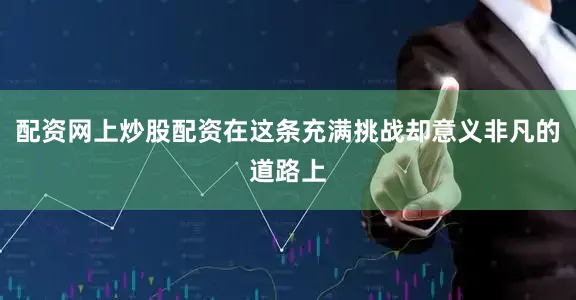 配资网上炒股配资在这条充满挑战却意义非凡的道路上