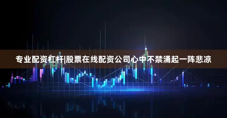 专业配资杠杆|股票在线配资公司心中不禁涌起一阵悲凉