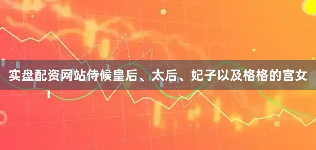 实盘配资网站侍候皇后、太后、妃子以及格格的宫女